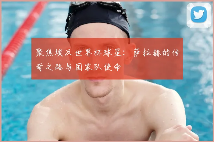 聚焦埃及世界杯球星：萨拉赫的传奇之路与国家队使命
