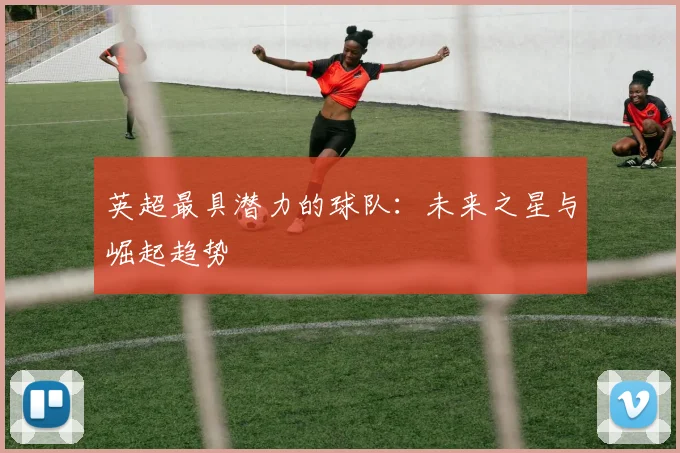 英超最具潜力的球队:未来之星与崛起趋势